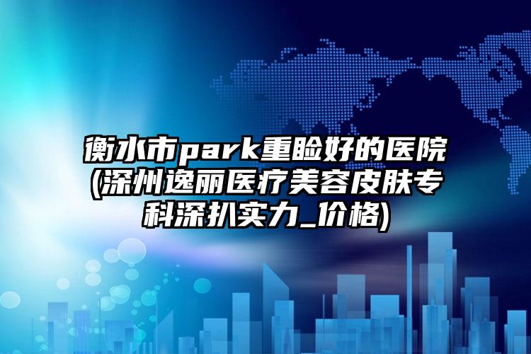 衡水市park重睑好的医院(深州逸丽医疗美容皮肤专科深扒实力_价格)