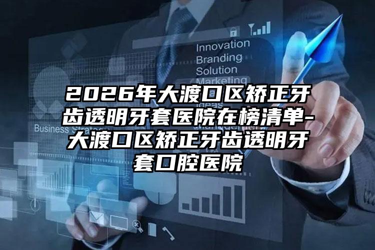 2026年大渡口区矫正牙齿透明牙套医院在榜清单-大渡口区矫正牙齿透明牙套口腔医院