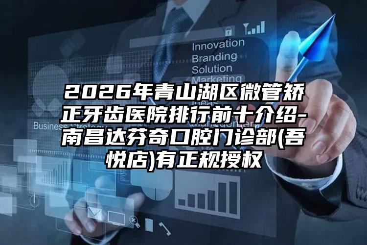 2026年青山湖区微管矫正牙齿医院排行前十介绍-南昌达芬奇口腔门诊部(吾悦店)有正规授权