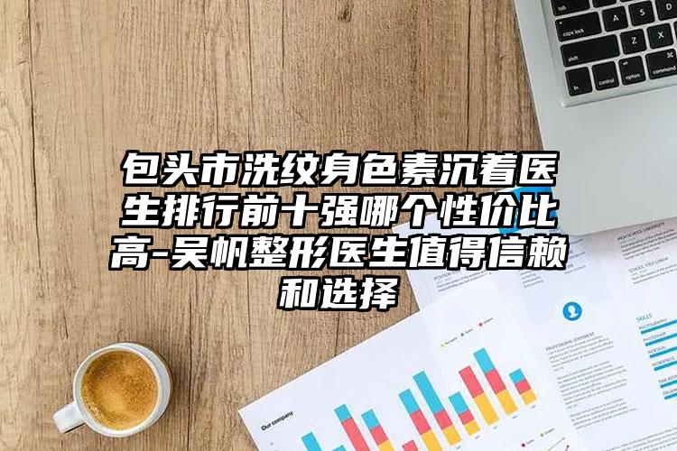 包头市洗纹身色素沉着医生排行前十强哪个性价比高-吴帆整形医生值得信赖和选择