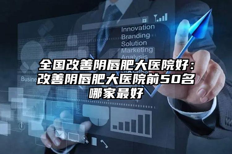 全国改善阴唇肥大医院好:改善阴唇肥大医院前50名哪家最好
