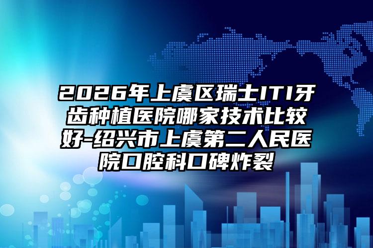 2026年上虞区瑞士ITI牙齿种植医院哪家技术比较好-绍兴市上虞第二人民医院口腔科口碑炸裂