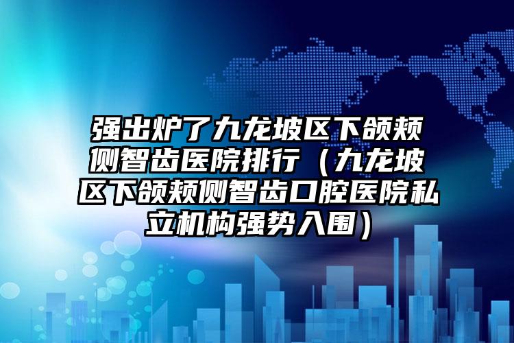 强出炉了九龙坡区下颌颊侧智齿医院排行(九龙坡区下颌颊侧智齿口腔医院私立机构强势入围)