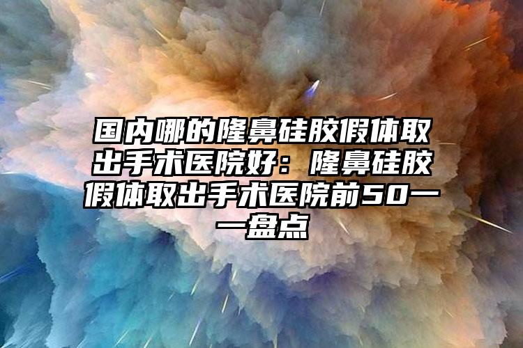 国内哪的隆鼻硅胶假体取出手术医院好:隆鼻硅胶假体取出手术医院前50一一盘点