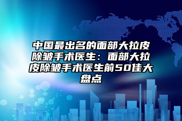 中国最出名的面部大拉皮除皱手术医生:面部大拉皮除皱手术医生前50佳大盘点