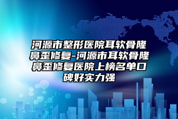 河源市整形医院耳软骨隆鼻歪修复-河源市耳软骨隆鼻歪修复医院上榜名单口碑好实力强