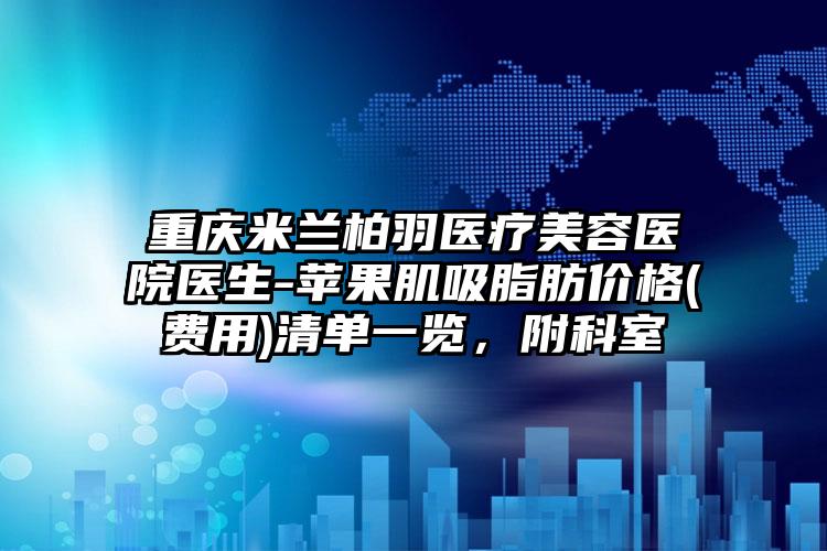 重庆米兰柏羽医疗美容医院医生-苹果肌吸脂肪价格(费用)清单一览，附科室