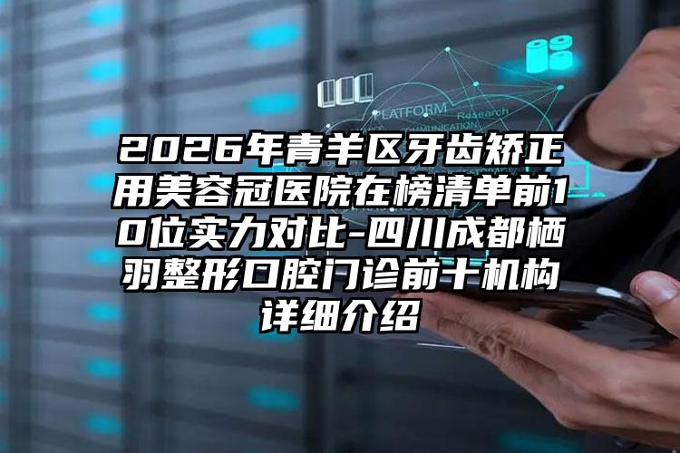2026年青羊区牙齿矫正用美容冠医院在榜清单前10位实力对比-四川成都栖羽整形口腔门诊前十机构详细介绍