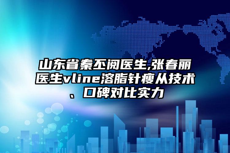 山东省秦丕阅医生,张春丽医生vline溶脂针瘦从技术、口碑对比实力