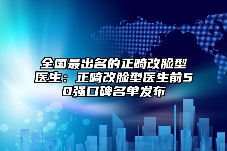全国最出名的正畸改脸型医生:正畸改脸型医生前50强口碑名单发布