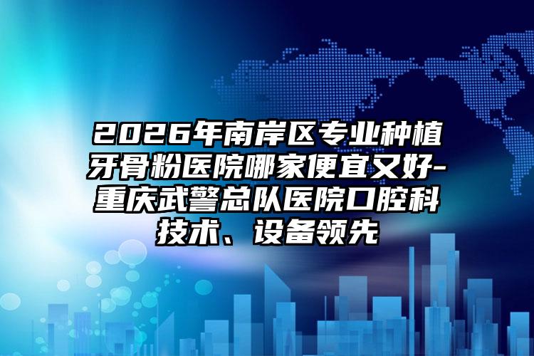 2026年南岸区专业种植牙骨粉医院哪家便宜又好-重庆武警总队医院口腔科技术、设备领先