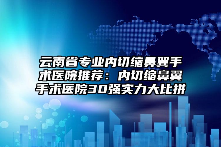 云南省专业内切缩鼻翼手术医院推荐：内切缩鼻翼手术医院30强实力大比拼
