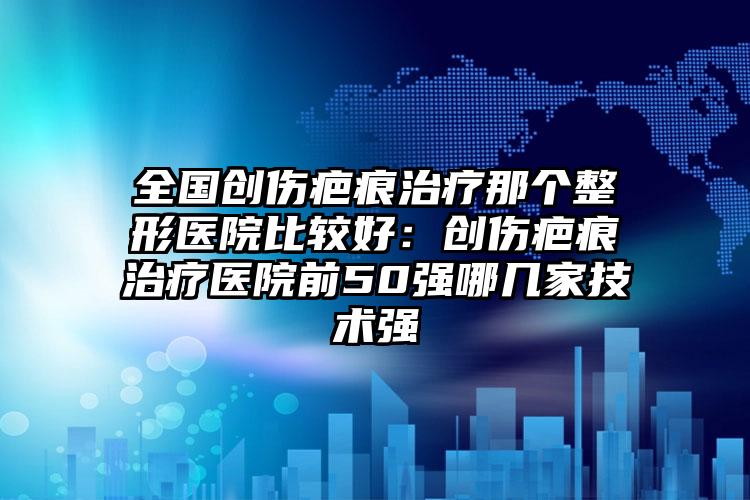 全国创伤疤痕治疗那个整形医院比较好:创伤疤痕治疗医院前50强哪几家技术强