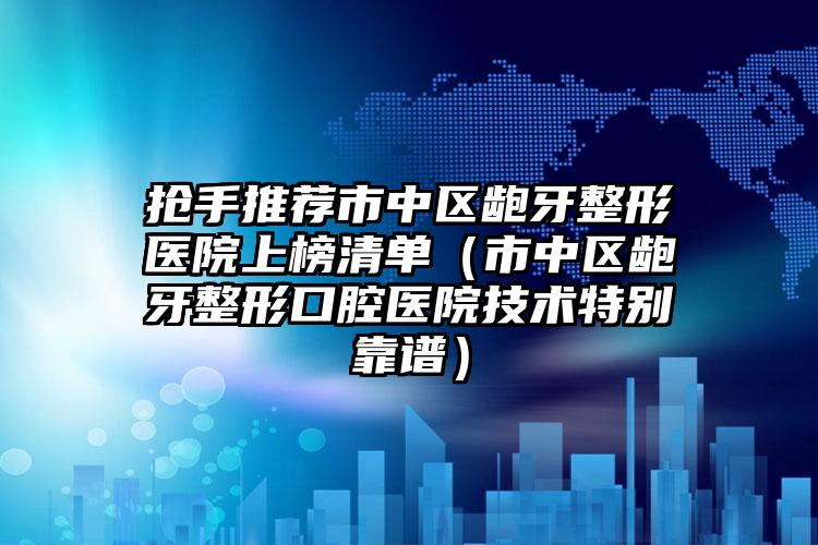 抢手推荐市中区龅牙整形医院上榜清单（市中区龅牙整形口腔医院技术特别靠谱）