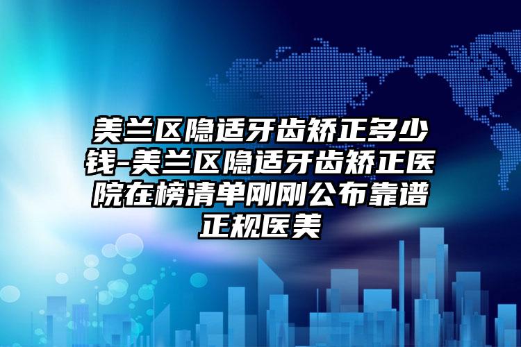 美兰区隐适牙齿矫正多少钱-美兰区隐适牙齿矫正医院在榜清单刚刚公布靠谱正规医美