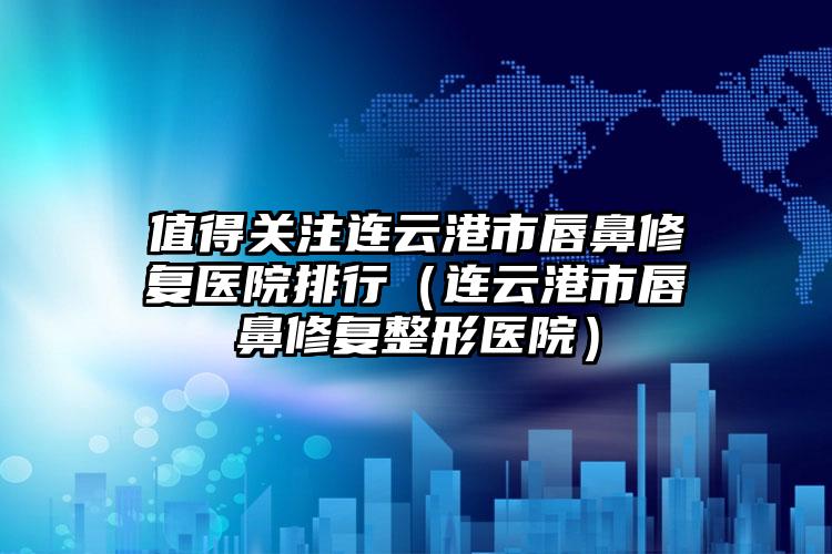 值得关注连云港市唇鼻修复医院排行(连云港市唇鼻修复整形医院)