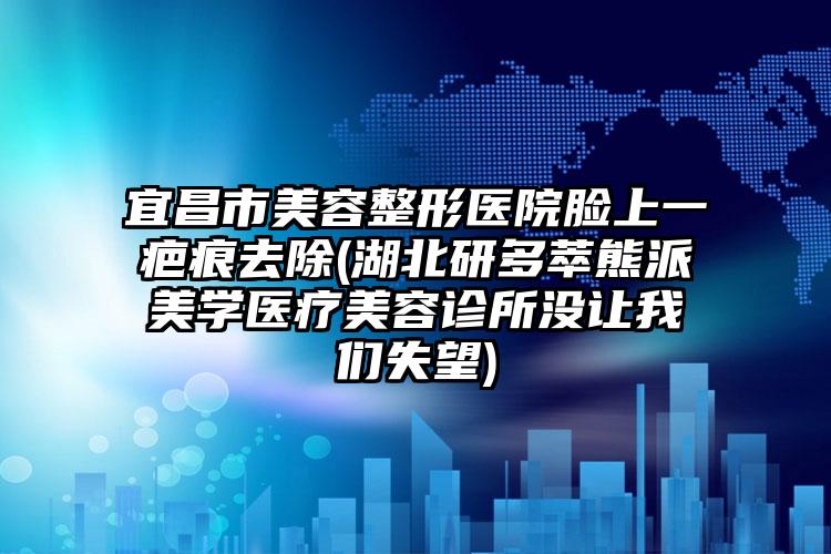 宜昌市美容整形医院脸上一疤痕去除(湖北研多萃熊派美学医疗美容诊所没让我们失望)