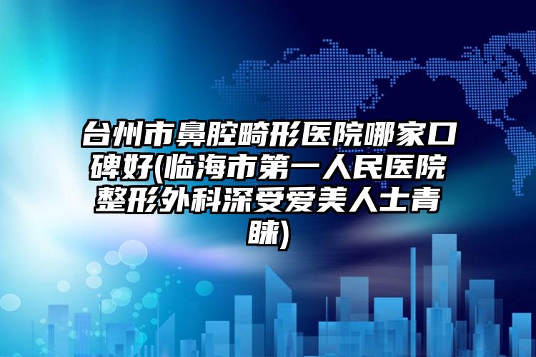台州市鼻腔畸形医院哪家口碑好(临海市第一人民医院整形外科深受爱美人士青睐)
