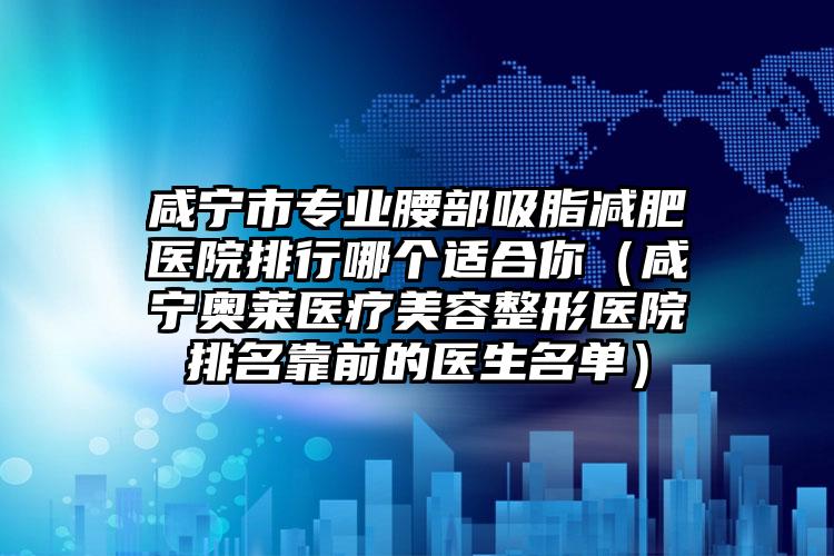 咸宁市专业腰部吸脂减肥医院排行哪个适合你(咸宁奥莱医疗美容整形医院排名靠前的医生名单)