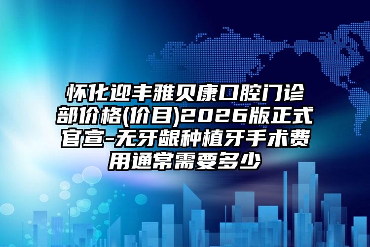 怀化迎丰雅贝康口腔门诊部价格(价目)2026版正式官宣-无牙龈种植牙手术费用通常需要多少