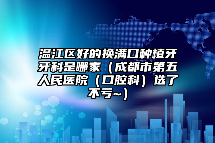 温江区好的换满口种植牙牙科是哪家（成都市第五人民医院（口腔科）选了不亏~）