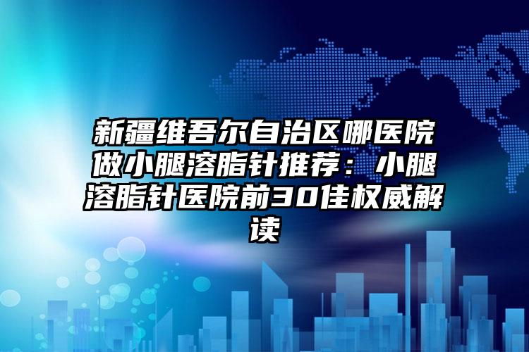 新疆维吾尔自治区哪医院做小腿溶脂针推荐:小腿溶脂针医院前30佳权威解读