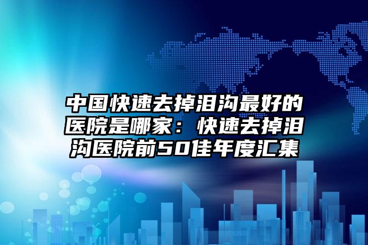 中国快速去掉泪沟最好的医院是哪家:快速去掉泪沟医院前50佳年度汇集