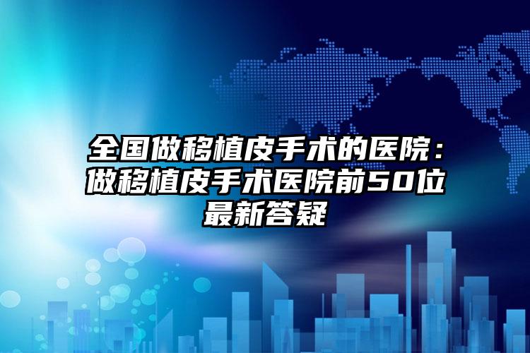 全国做移植皮手术的医院：做移植皮手术医院前50位最新答疑