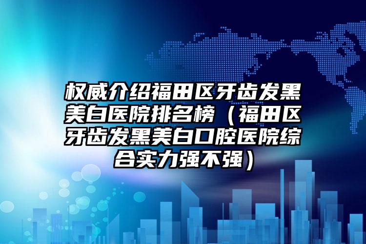 权威介绍福田区牙齿发黑美白医院排名榜（福田区牙齿发黑美白口腔医院综合实力强不强）
