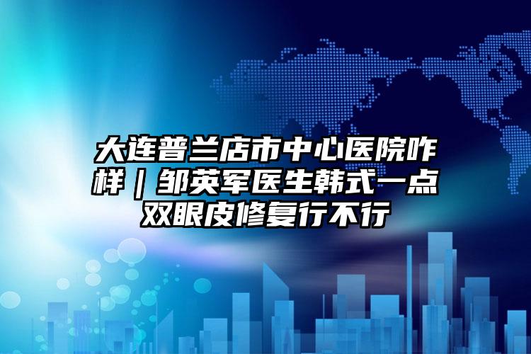 大连普兰店市中心医院咋样｜邹英军医生韩式一点双眼皮修复行不行