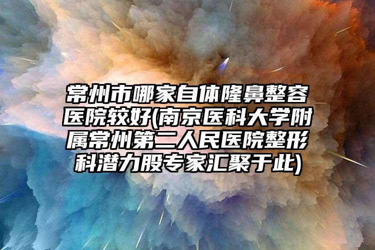 常州市哪家自体隆鼻整容医院较好(南京医科大学附属常州第二人民医院整形科潜力股专家汇聚于此)