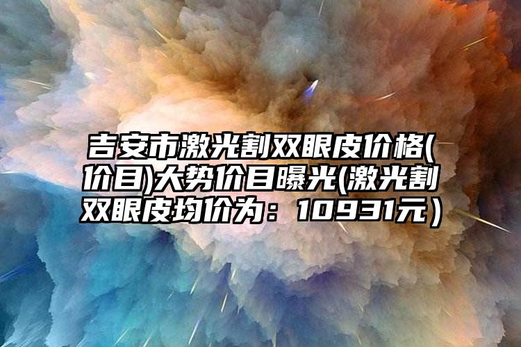 吉安市激光割双眼皮价格(价目)大势价目曝光(激光割双眼皮均价为：10931元）