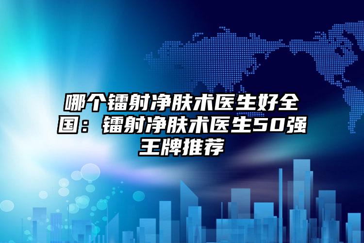 哪个镭射净肤术医生好全国：镭射净肤术医生50强王牌推荐