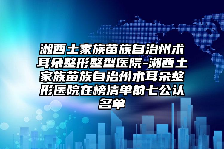 湘西土家族苗族自治州术耳朵整形整型医院-湘西土家族苗族自治州术耳朵整形医院在榜清单前七公认名单