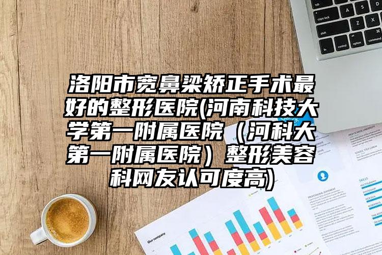 洛阳市宽鼻梁矫正手术最好的整形医院(河南科技大学第一附属医院(河科大第一附属医院)整形美容科网友认可度高)