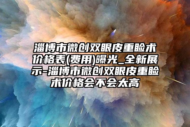 淄博市微创双眼皮重睑术价格表(费用)曝光_全新展示-淄博市微创双眼皮重睑术价格会不会太高