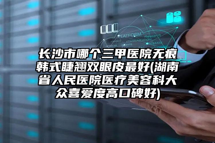 长沙市哪个三甲医院无痕韩式睫翘双眼皮最好(湖南省人民医院医疗美容科大众喜爱度高口碑好)