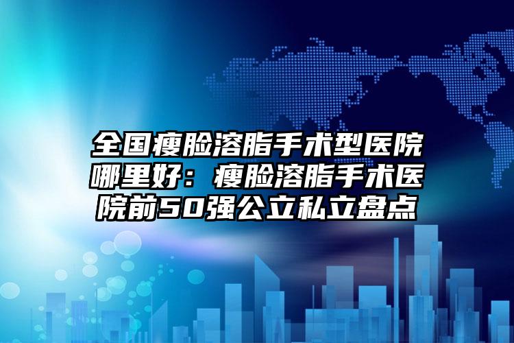 全国瘦脸溶脂手术型医院哪里好:瘦脸溶脂手术医院前50强公立私立盘点
