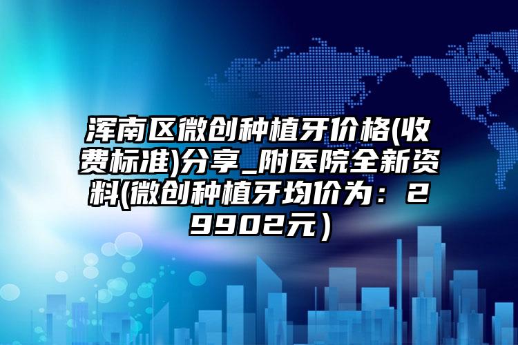 浑南区微创种植牙价格(收费标准)分享_附医院全新资料(微创种植牙均价为:29902元)