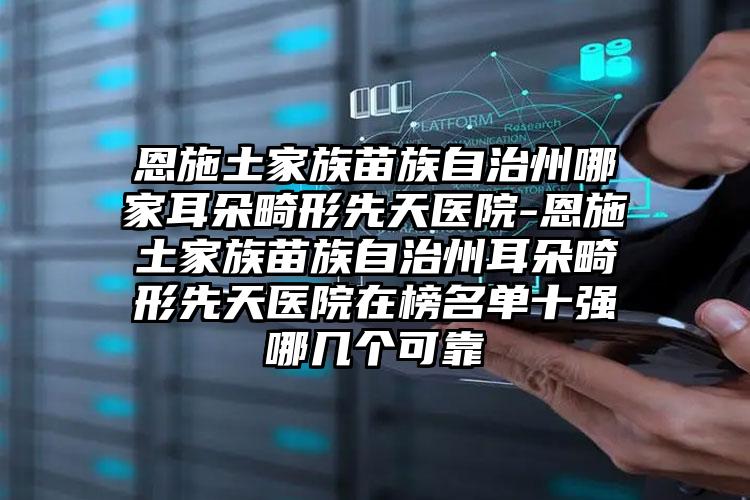 恩施土家族苗族自治州哪家耳朵畸形先天医院-恩施土家族苗族自治州耳朵畸形先天医院在榜名单十强哪几个可靠
