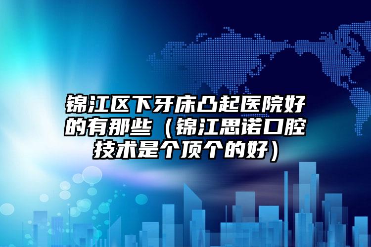 锦江区下牙床凸起医院好的有那些(锦江思诺口腔技术是个顶个的好)