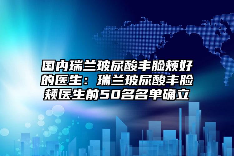 国内瑞兰玻尿酸丰脸颊好的医生:瑞兰玻尿酸丰脸颊医生前50名名单确立