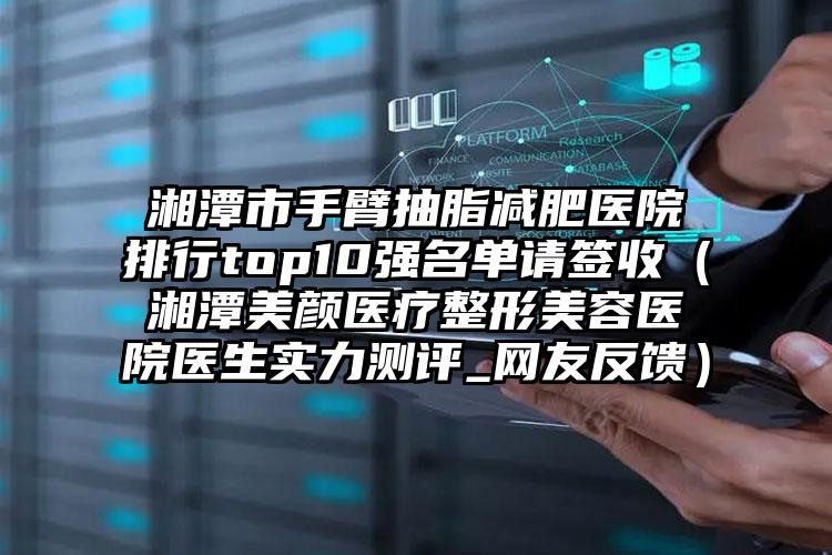 湘潭市手臂抽脂减肥医院排行top10强名单请签收（湘潭美颜医疗整形美容医院医生实力测评_网友反馈）