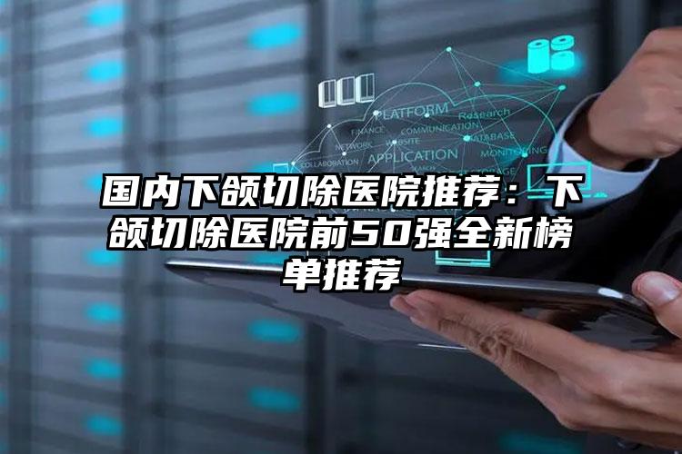 国内下颌切除医院推荐：下颌切除医院前50强全新榜单推荐