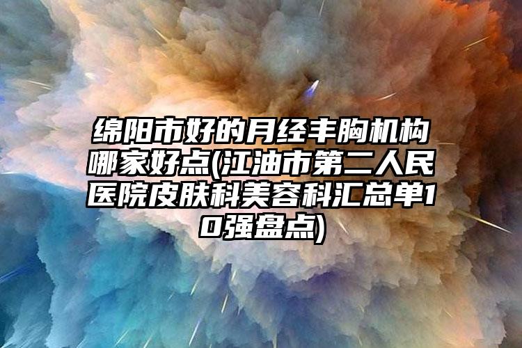 绵阳市好的月经丰胸机构哪家好点(江油市第二人民医院皮肤科美容科汇总单10强盘点)