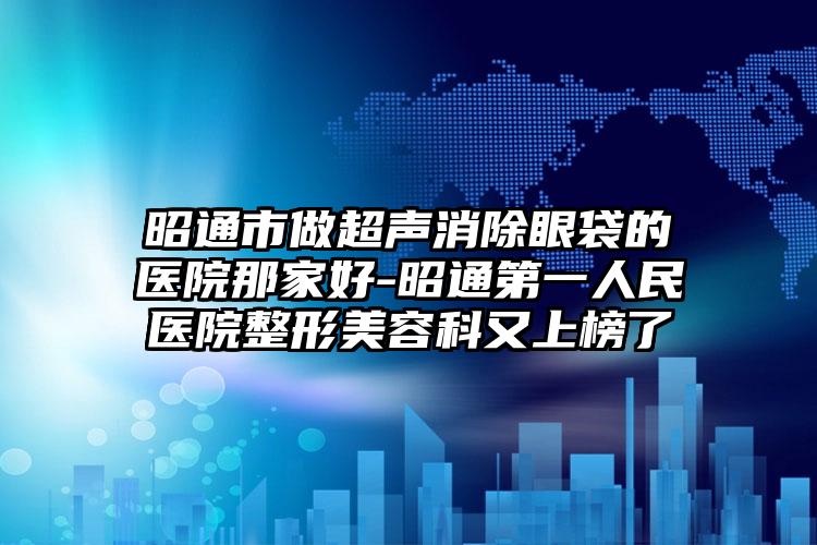 昭通市做超声消除眼袋的医院那家好-昭通第一人民医院整形美容科又上榜了