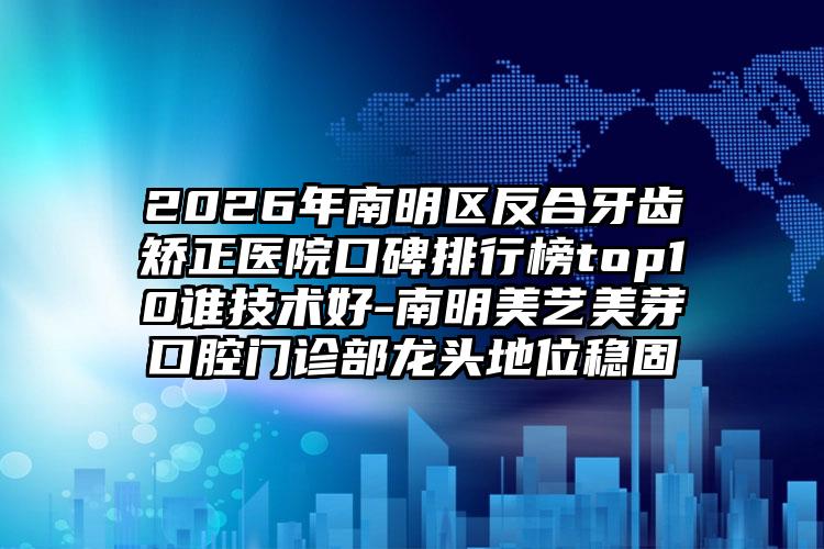 2026年南明区反合牙齿矫正医院口碑排行榜top10谁技术好-南明美艺美芽口腔门诊部龙头地位稳固
