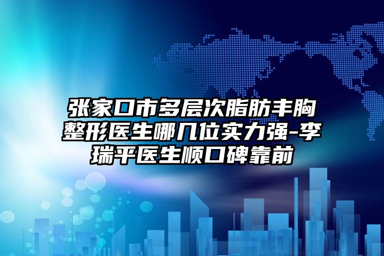 张家口市多层次脂肪丰胸整形医生哪几位实力强-李瑞平医生顺口碑靠前