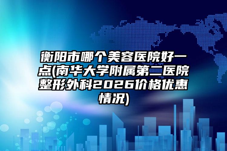 衡阳市哪个美容医院好一点(南华大学附属第二医院整形外科2026价格优惠情况)