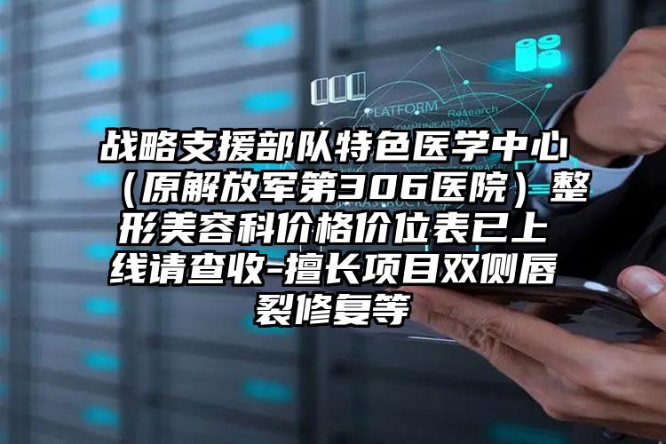 战略支援部队特色医学中心(原解放军第306医院)整形美容科价格价位表已上线请查收-擅长项目双侧唇裂修复等